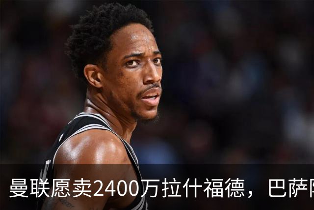 曼联愿卖2400万拉什福德，巴萨除外！曝其世界杯努力进球仍为吸引巴萨